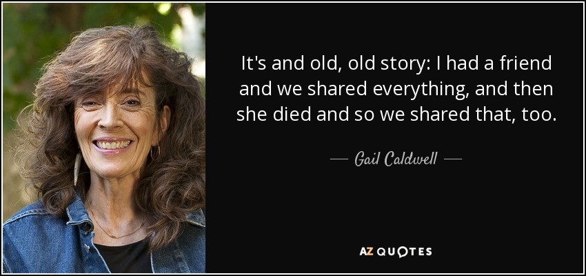It's and old, old story: I had a friend and we shared everything, and then she died and so we shared that, too. - Gail Caldwell
