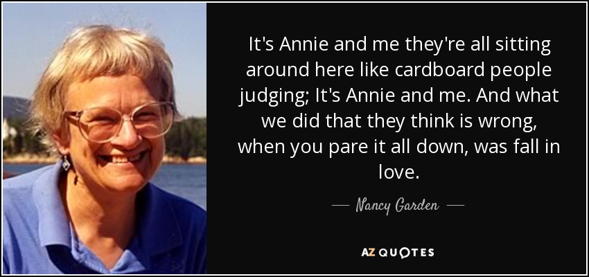 It's Annie and me they're all sitting around here like cardboard people judging; It's Annie and me. And what we did that they think is wrong, when you pare it all down, was fall in love. - Nancy Garden