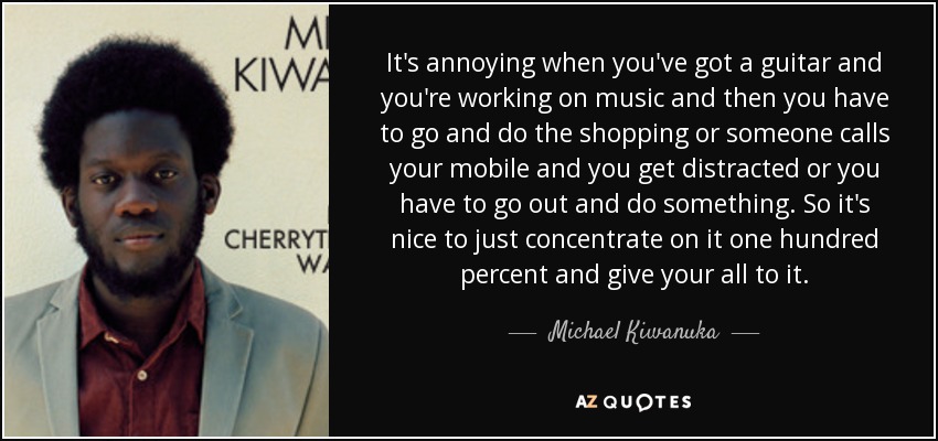 It's annoying when you've got a guitar and you're working on music and then you have to go and do the shopping or someone calls your mobile and you get distracted or you have to go out and do something. So it's nice to just concentrate on it one hundred percent and give your all to it. - Michael Kiwanuka