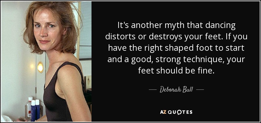 It's another myth that dancing distorts or destroys your feet. If you have the right shaped foot to start and a good, strong technique, your feet should be fine. - Deborah Bull