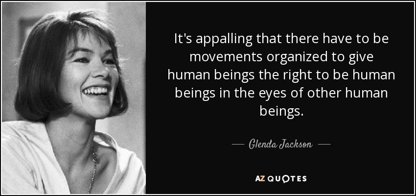 It's appalling that there have to be movements organized to give human beings the right to be human beings in the eyes of other human beings. - Glenda Jackson