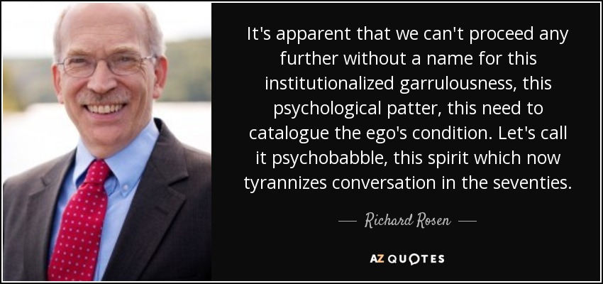 It's apparent that we can't proceed any further without a name for this institutionalized garrulousness, this psychological patter, this need to catalogue the ego's condition. Let's call it psychobabble, this spirit which now tyrannizes conversation in the seventies. - Richard Rosen