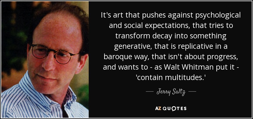 It's art that pushes against psychological and social expectations, that tries to transform decay into something generative, that is replicative in a baroque way, that isn't about progress, and wants to - as Walt Whitman put it - 'contain multitudes.' - Jerry Saltz