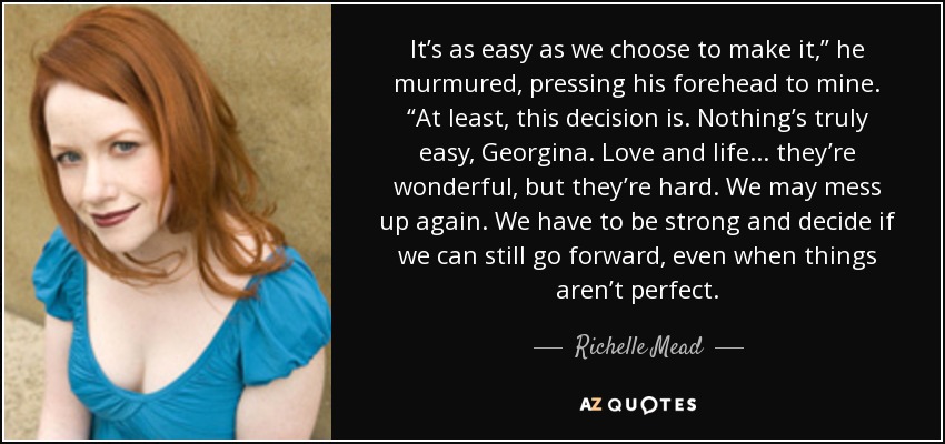 It’s as easy as we choose to make it,” he murmured, pressing his forehead to mine. “At least, this decision is. Nothing’s truly easy, Georgina. Love and life . . . they’re wonderful, but they’re hard. We may mess up again. We have to be strong and decide if we can still go forward, even when things aren’t perfect. - Richelle Mead