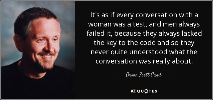 It's as if every conversation with a woman was a test, and men always failed it, because they always lacked the key to the code and so they never quite understood what the conversation was really about. - Orson Scott Card