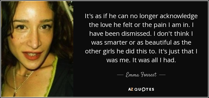 It's as if he can no longer acknowledge the love he felt or the pain I am in. I have been dismissed. I don't think I was smarter or as beautiful as the other girls he did this to. It's just that I was me. It was all I had. - Emma Forrest