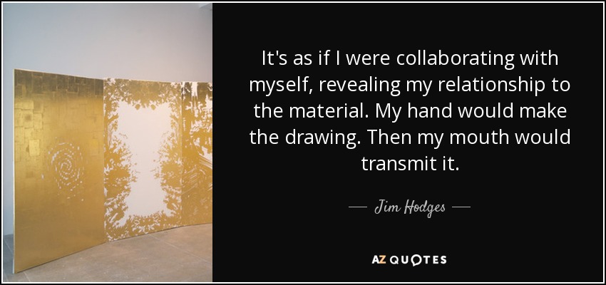 It's as if I were collaborating with myself, revealing my relationship to the material. My hand would make the drawing. Then my mouth would transmit it. - Jim Hodges