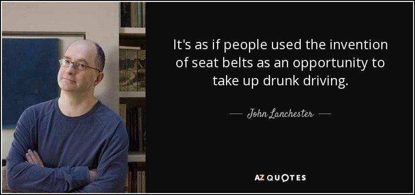It's as if people used the invention of seat belts as an opportunity to take up drunk driving. - John Lanchester