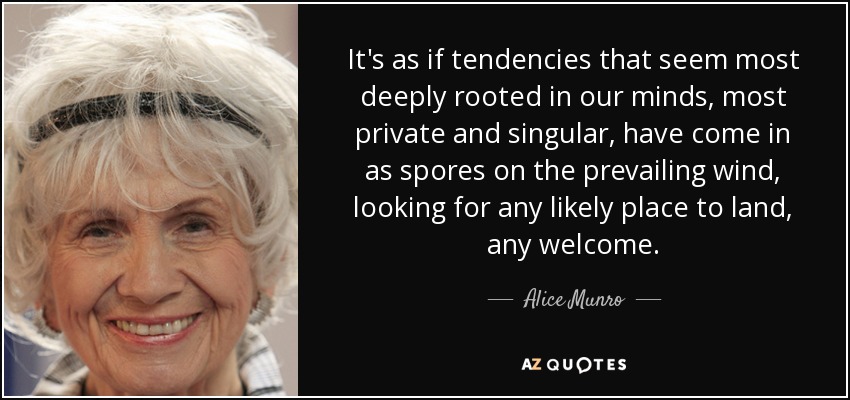 It's as if tendencies that seem most deeply rooted in our minds, most private and singular, have come in as spores on the prevailing wind, looking for any likely place to land, any welcome. - Alice Munro