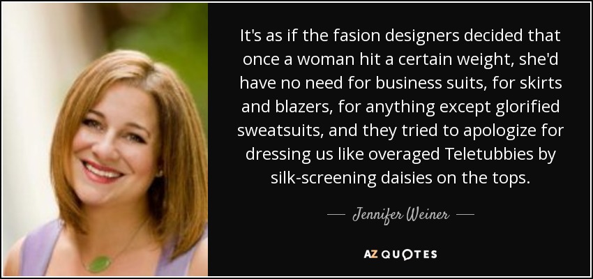 It's as if the fasion designers decided that once a woman hit a certain weight, she'd have no need for business suits, for skirts and blazers, for anything except glorified sweatsuits, and they tried to apologize for dressing us like overaged Teletubbies by silk-screening daisies on the tops. - Jennifer Weiner