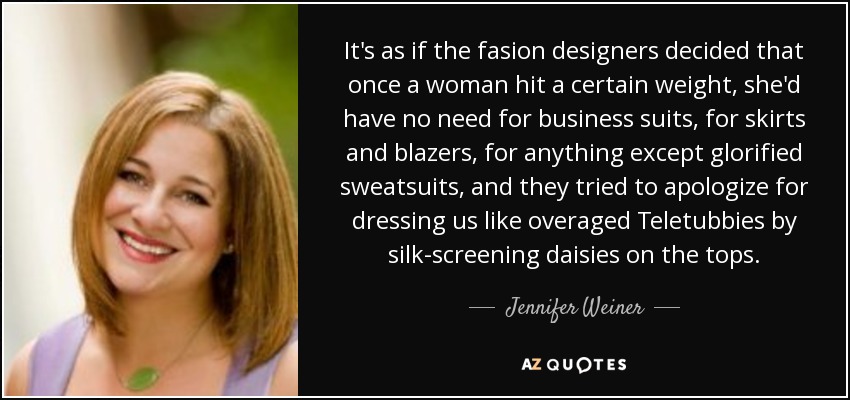 It's as if the fasion designers decided that once a woman hit a certain weight, she'd have no need for business suits, for skirts and blazers, for anything except glorified sweatsuits, and they tried to apologize for dressing us like overaged Teletubbies by silk-screening daisies on the tops. - Jennifer Weiner