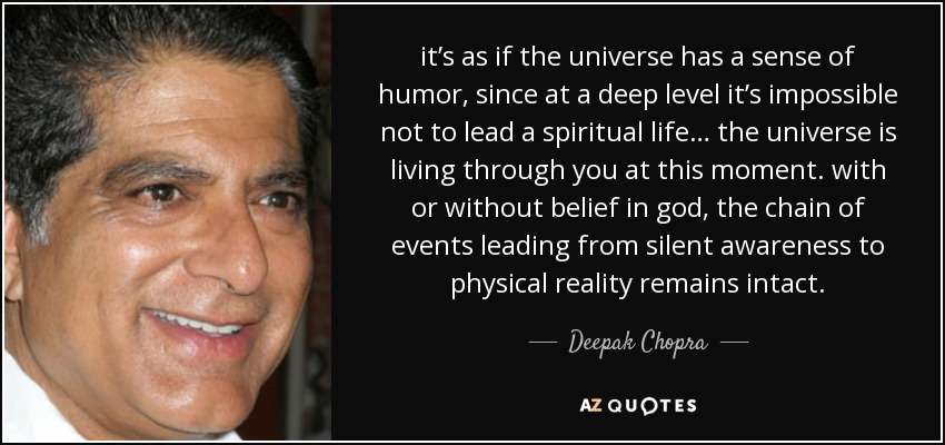 it’s as if the universe has a sense of humor, since at a deep level it’s impossible not to lead a spiritual life… the universe is living through you at this moment. with or without belief in god, the chain of events leading from silent awareness to physical reality remains intact. - Deepak Chopra