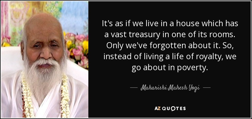 It's as if we live in a house which has a vast treasury in one of its rooms. Only we've forgotten about it. So, instead of living a life of royalty, we go about in poverty. - Maharishi Mahesh Yogi