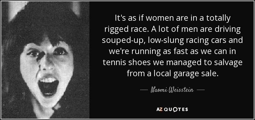 It's as if women are in a totally rigged race. A lot of men are driving souped-up, low-slung racing cars and we're running as fast as we can in tennis shoes we managed to salvage from a local garage sale. - Naomi Weisstein