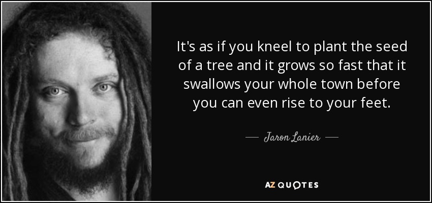 It's as if you kneel to plant the seed of a tree and it grows so fast that it swallows your whole town before you can even rise to your feet. - Jaron Lanier