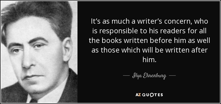 It’s as much a writer’s concern, who is responsible to his readers for all the books written before him as well as those which will be written after him. - Ilya Ehrenburg