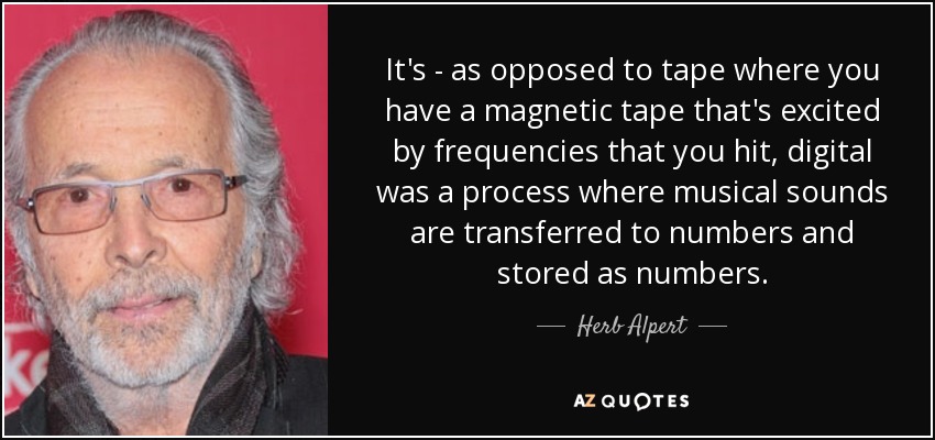 It's - as opposed to tape where you have a magnetic tape that's excited by frequencies that you hit, digital was a process where musical sounds are transferred to numbers and stored as numbers. - Herb Alpert