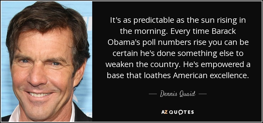 It's as predictable as the sun rising in the morning. Every time Barack Obama's poll numbers rise you can be certain he's done something else to weaken the country. He's empowered a base that loathes American excellence. - Dennis Quaid