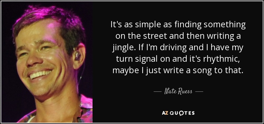 It's as simple as finding something on the street and then writing a jingle. If I'm driving and I have my turn signal on and it's rhythmic, maybe I just write a song to that. - Nate Ruess
