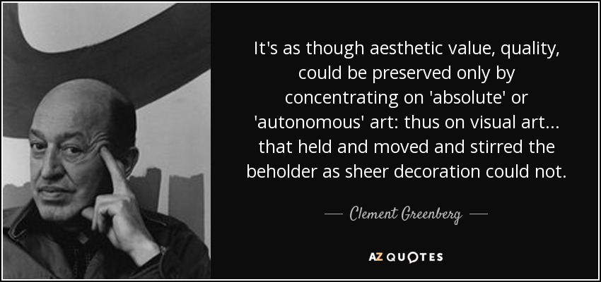 It's as though aesthetic value, quality, could be preserved only by concentrating on 'absolute' or 'autonomous' art: thus on visual art... that held and moved and stirred the beholder as sheer decoration could not. - Clement Greenberg