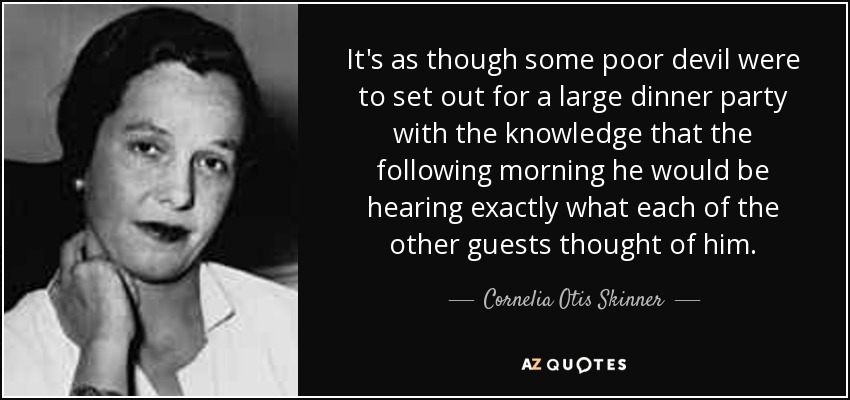 It's as though some poor devil were to set out for a large dinner party with the knowledge that the following morning he would be hearing exactly what each of the other guests thought of him. - Cornelia Otis Skinner