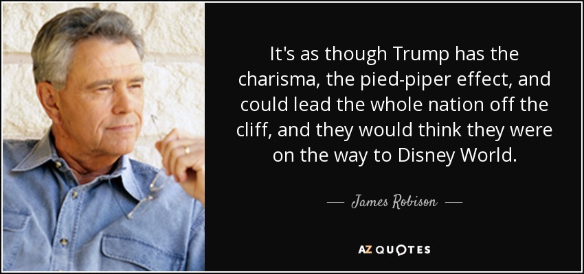 It's as though Trump has the charisma, the pied-piper effect, and could lead the whole nation off the cliff, and they would think they were on the way to Disney World. - James Robison