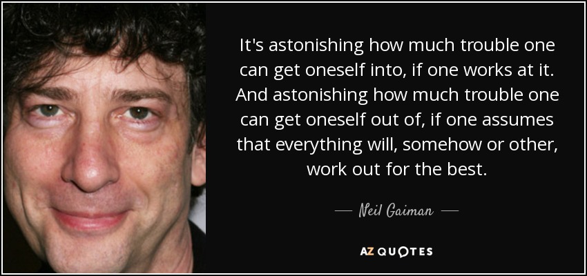It's astonishing how much trouble one can get oneself into, if one works at it. And astonishing how much trouble one can get oneself out of, if one assumes that everything will, somehow or other, work out for the best. - Neil Gaiman