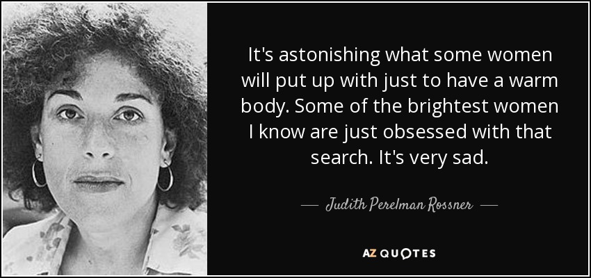 It's astonishing what some women will put up with just to have a warm body. Some of the brightest women I know are just obsessed with that search. It's very sad. - Judith Perelman Rossner