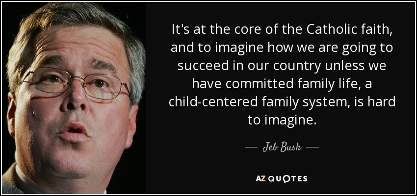 It's at the core of the Catholic faith, and to imagine how we are going to succeed in our country unless we have committed family life, a child-centered family system, is hard to imagine. - Jeb Bush