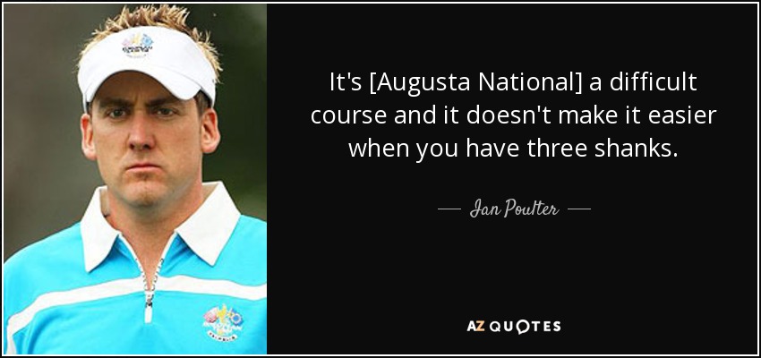 It's [Augusta National] a difficult course and it doesn't make it easier when you have three shanks. - Ian Poulter