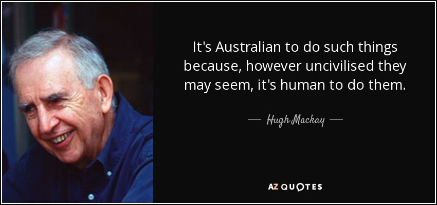It's Australian to do such things because, however uncivilised they may seem, it's human to do them. - Hugh Mackay