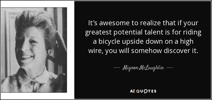 It's awesome to realize that if your greatest potential talent is for riding a bicycle upside down on a high wire, you will somehow discover it. - Mignon McLaughlin
