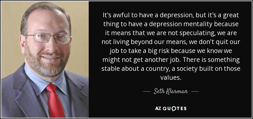 It's awful to have a depression, but it's a great thing to have a depression mentality because it means that we are not speculating, we are not living beyond our means, we don't quit our job to take a big risk because we know we might not get another job. There is something stable about a country, a society built on those values. - Seth Klarman