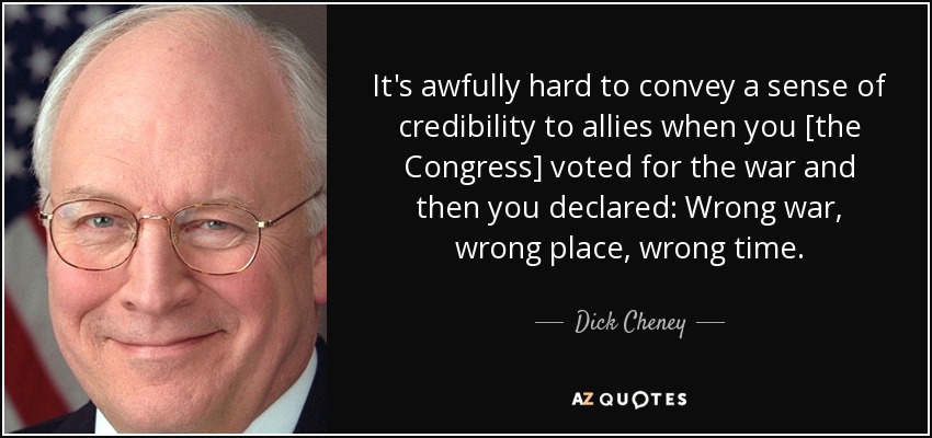 It's awfully hard to convey a sense of credibility to allies when you [the Congress] voted for the war and then you declared: Wrong war, wrong place, wrong time. - Dick Cheney