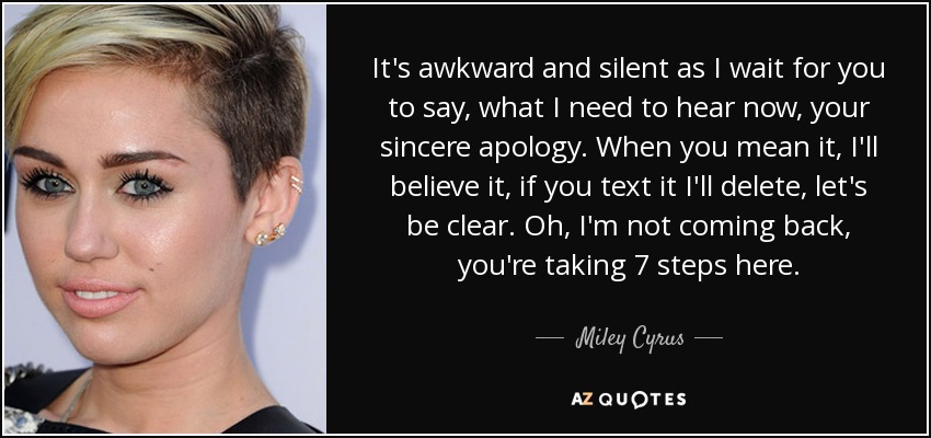 It's awkward and silent as I wait for you to say, what I need to hear now, your sincere apology. When you mean it, I'll believe it, if you text it I'll delete, let's be clear. Oh, I'm not coming back, you're taking 7 steps here. - Miley Cyrus
