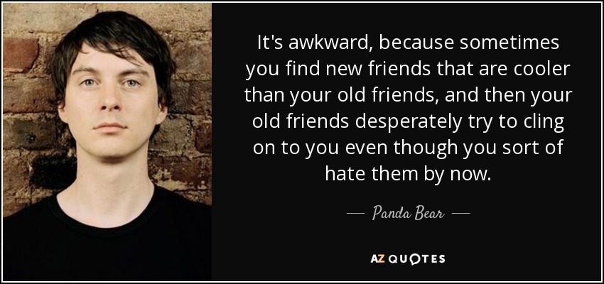 It's awkward, because sometimes you find new friends that are cooler than your old friends, and then your old friends desperately try to cling on to you even though you sort of hate them by now. - Panda Bear