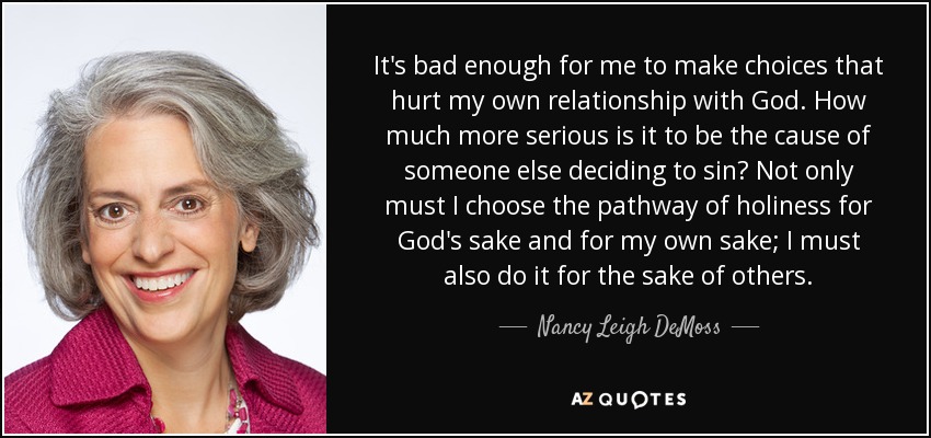 It's bad enough for me to make choices that hurt my own relationship with God. How much more serious is it to be the cause of someone else deciding to sin? Not only must I choose the pathway of holiness for God's sake and for my own sake; I must also do it for the sake of others. - Nancy Leigh DeMoss