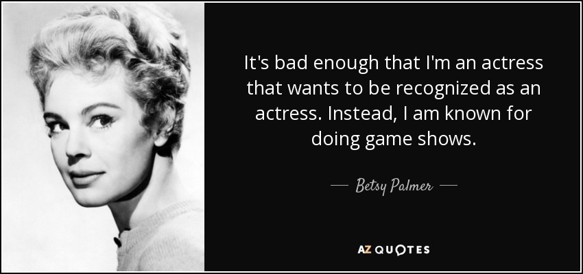 It's bad enough that I'm an actress that wants to be recognized as an actress. Instead, I am known for doing game shows. - Betsy Palmer