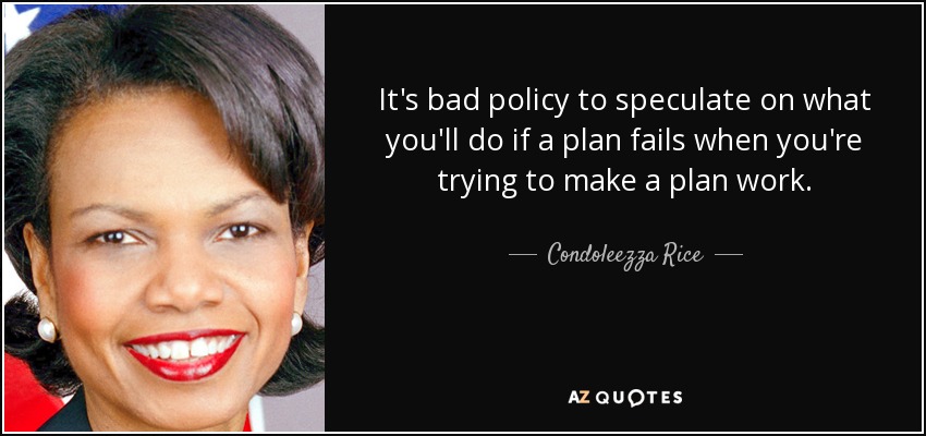 It's bad policy to speculate on what you'll do if a plan fails when you're trying to make a plan work. - Condoleezza Rice
