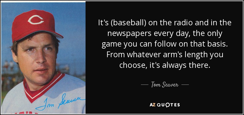 It's (baseball) on the radio and in the newspapers every day, the only game you can follow on that basis. From whatever arm's length you choose, it's always there. - Tom Seaver