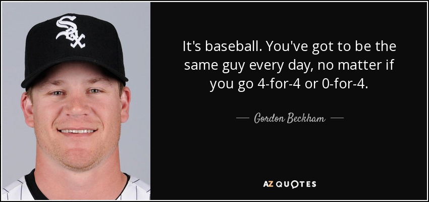 It's baseball. You've got to be the same guy every day, no matter if you go 4-for-4 or 0-for-4. - Gordon Beckham