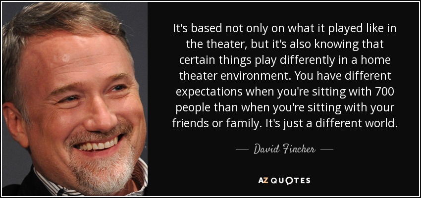 It's based not only on what it played like in the theater, but it's also knowing that certain things play differently in a home theater environment. You have different expectations when you're sitting with 700 people than when you're sitting with your friends or family. It's just a different world. - David Fincher