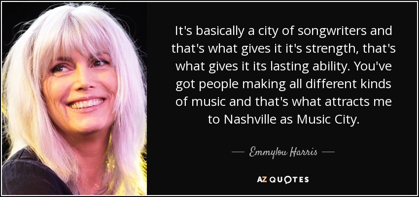 It's basically a city of songwriters and that's what gives it it's strength, that's what gives it its lasting ability. You've got people making all different kinds of music and that's what attracts me to Nashville as Music City. - Emmylou Harris
