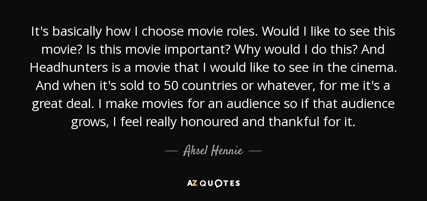 It's basically how I choose movie roles. Would I like to see this movie? Is this movie important? Why would I do this? And Headhunters is a movie that I would like to see in the cinema. And when it's sold to 50 countries or whatever, for me it's a great deal. I make movies for an audience so if that audience grows, I feel really honoured and thankful for it. - Aksel Hennie