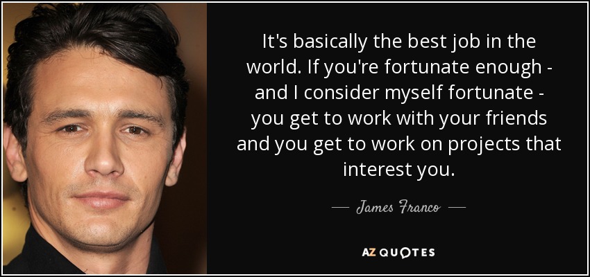 It's basically the best job in the world. If you're fortunate enough - and I consider myself fortunate - you get to work with your friends and you get to work on projects that interest you. - James Franco