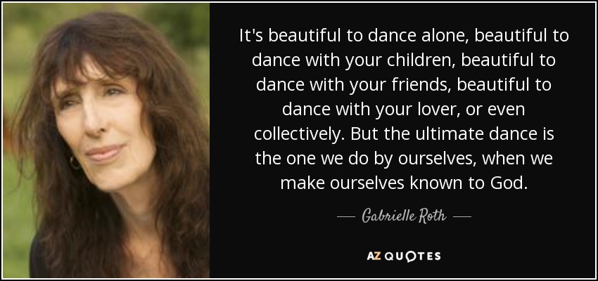It's beautiful to dance alone, beautiful to dance with your children, beautiful to dance with your friends, beautiful to dance with your lover, or even collectively. But the ultimate dance is the one we do by ourselves, when we make ourselves known to God. - Gabrielle Roth