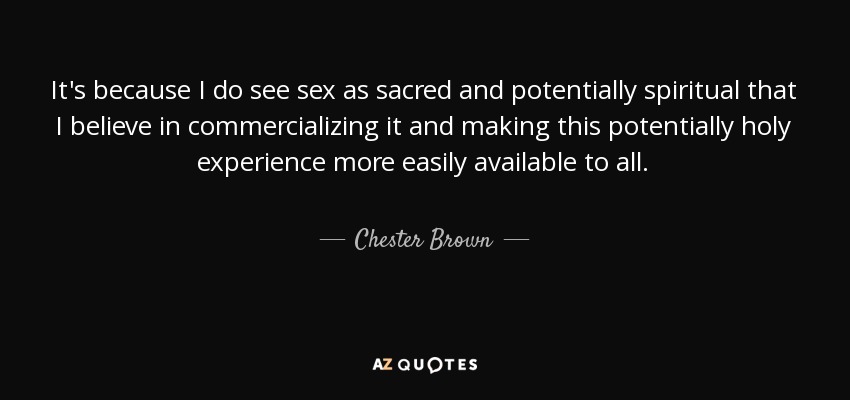 It's because I do see sex as sacred and potentially spiritual that I believe in commercializing it and making this potentially holy experience more easily available to all. - Chester Brown