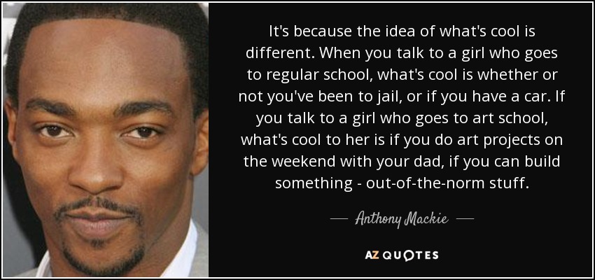 It's because the idea of what's cool is different. When you talk to a girl who goes to regular school, what's cool is whether or not you've been to jail, or if you have a car. If you talk to a girl who goes to art school, what's cool to her is if you do art projects on the weekend with your dad, if you can build something - out-of-the-norm stuff. - Anthony Mackie