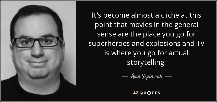 It's become almost a cliche at this point that movies in the general sense are the place you go for superheroes and explosions and TV is where you go for actual storytelling. - Alan Sepinwall