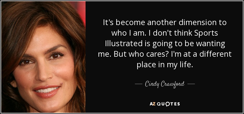 It's become another dimension to who I am. I don't think Sports Illustrated is going to be wanting me. But who cares? I'm at a different place in my life. - Cindy Crawford